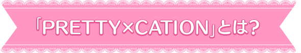 『PRETTY×CATION』とは？