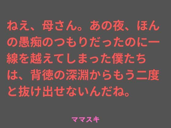 ねえ、母さん。あの夜、ほんの愚痴のつもりだったのに一線を越えてしまった僕たちは、背徳の深淵からもう二度と抜け出せないんだね。 (dcomic)
