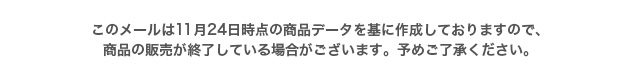このメールは10月27日時点の商品データを基に作成しておりますので、商品の販売が終了している場合がございます。予めご了承ください。